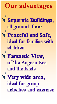 Text Box: Our advantages
 
Ö Separate Buildings, all ground  floor
Ö Peaceful and Safe, ideal for families with children
Ö Fantastic View,       of the Aegean Sea and the Islets
Ö Very wide area,  ideal for group activities and exercise
